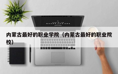 内蒙古最好的职业学院（内蒙古最好的职业院校）
